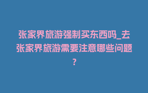 张家界旅游强制买东西吗_去张家界旅游需要注意哪些问题？