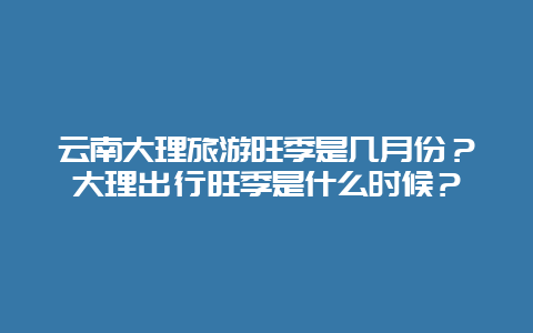 云南大理旅游旺季是几月份？大理出行旺季是什么时候？