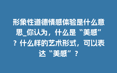 形象性道德情感体验是什么意思_你认为，什么是“美感”？什么样的艺术形式，可以表达“美感”？