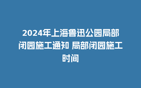 2024年上海鲁迅公园局部闭园施工通知 局部闭园施工时间