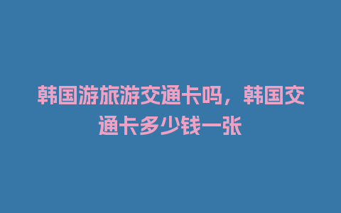 韩国游旅游交通卡吗，韩国交通卡多少钱一张