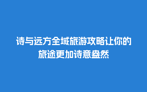 诗与远方全域旅游攻略让你的旅途更加诗意盎然