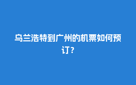 乌兰浩特到广州的机票如何预订？