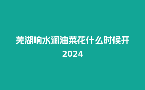 芜湖响水涧油菜花什么时候开2024