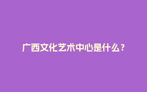 广西文化艺术中心是什么？