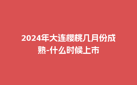 2024年大连樱桃几月份成熟-什么时候上市