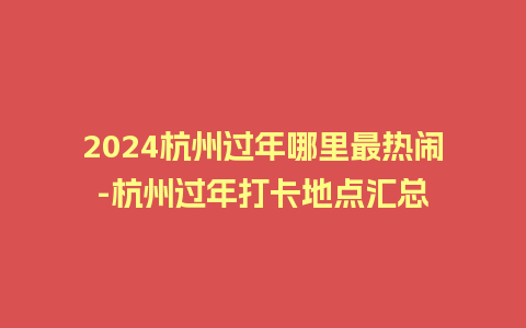 2024杭州过年哪里最热闹-杭州过年打卡地点汇总