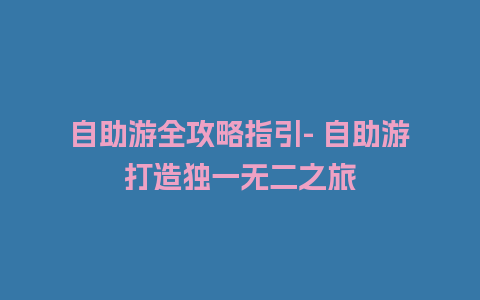 自助游全攻略指引- 自助游打造独一无二之旅