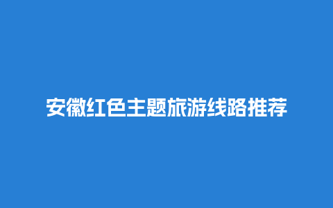 安徽红色主题旅游线路推荐