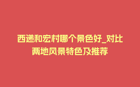 西递和宏村哪个景色好_对比两地风景特色及推荐