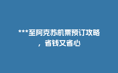 ***至阿克苏机票预订攻略，省钱又省心