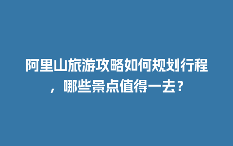 阿里山旅游攻略如何规划行程，哪些景点值得一去？