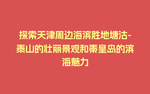 探索天津周边海滨胜地塘沽-泰山的壮丽景观和秦皇岛的滨海魅力