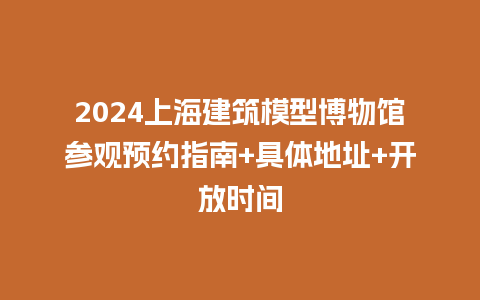 2024上海建筑模型博物馆参观预约指南+具体地址+开放时间