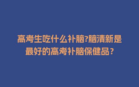 高考生吃什么补脑?脑清新是最好的高考补脑保健品？