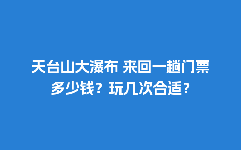 天台山大瀑布 来回一趟门票多少钱？玩几次合适？