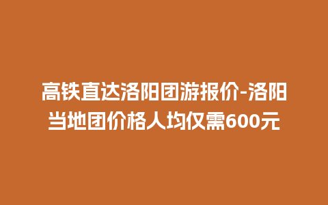 高铁直达洛阳团游报价-洛阳当地团价格人均仅需600元