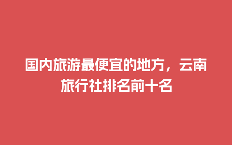 国内旅游最便宜的地方，云南旅行社排名前十名