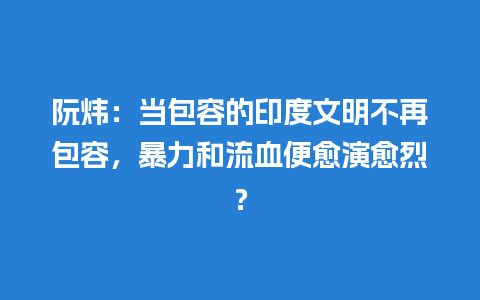 阮炜：当包容的印度文明不再包容，暴力和流血便愈演愈烈？