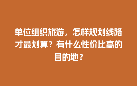 单位组织旅游，怎样规划线路才最划算？有什么性价比高的目的地？