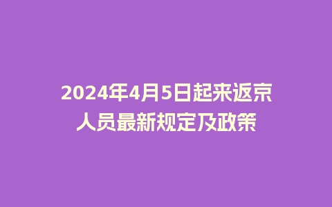 2024年4月5日起来返京人员最新规定及政策