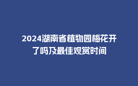 2024湖南省植物园梅花开了吗及最佳观赏时间