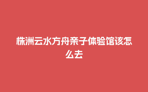 株洲云水方舟亲子体验馆该怎么去