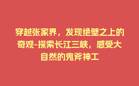 穿越张家界，发现绝壁之上的奇观-探索长江三峡，感受大自然的鬼斧神工