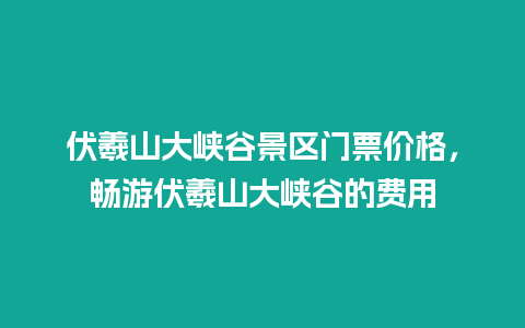 伏羲山大峡谷景区门票价格，畅游伏羲山大峡谷的费用