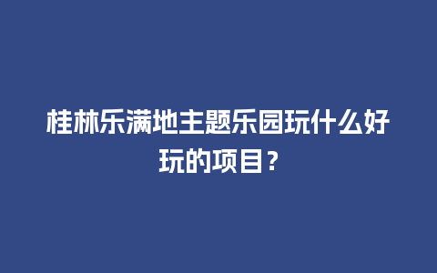 桂林乐满地主题乐园玩什么好玩的项目？