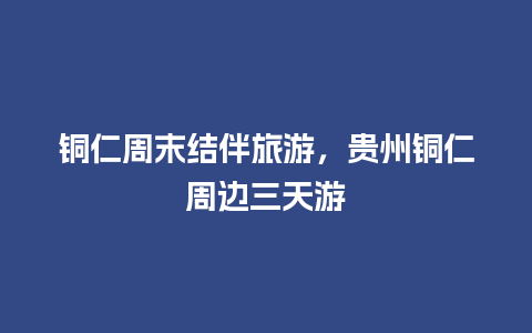 铜仁周末结伴旅游，贵州铜仁周边三天游