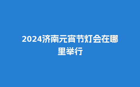 2024济南元宵节灯会在哪里举行