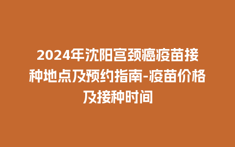 2024年沈阳宫颈癌疫苗接种地点及预约指南-疫苗价格及接种时间