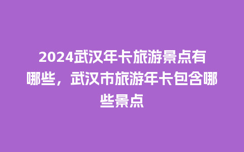 2024武汉年卡旅游景点有哪些，武汉市旅游年卡包含哪些景点