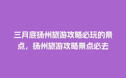 三月底扬州旅游攻略必玩的景点，扬州旅游攻略景点必去