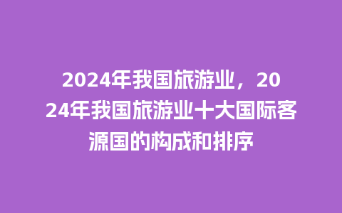 2024年我国旅游业，2024年我国旅游业十大国际客源国的构成和排序