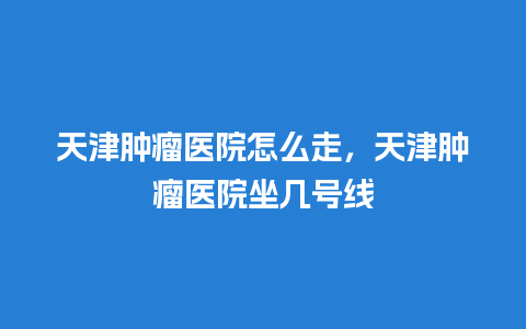 天津肿瘤医院怎么走，天津肿瘤医院坐几号线