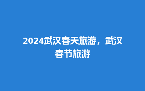 2024武汉春天旅游，武汉春节旅游