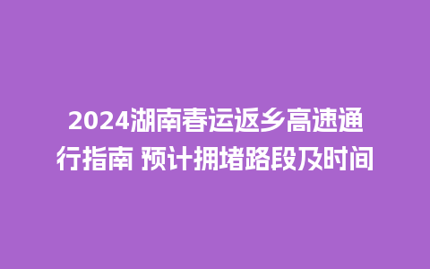 2024湖南春运返乡高速通行指南 预计拥堵路段及时间