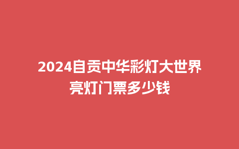 2024自贡中华彩灯大世界亮灯门票多少钱