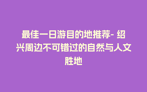 最佳一日游目的地推荐- 绍兴周边不可错过的自然与人文胜地