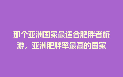 那个亚洲国家最适合肥胖者旅游，亚洲肥胖率最高的国家