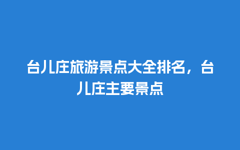 台儿庄旅游景点大全排名，台儿庄主要景点