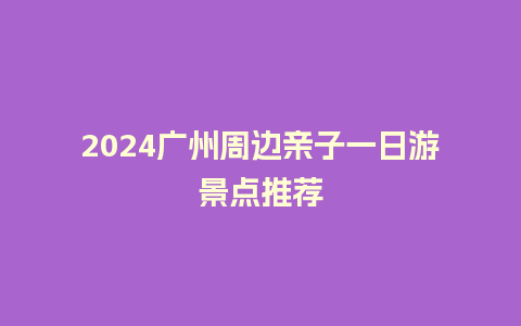 2024广州周边亲子一日游景点推荐