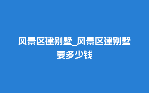 风景区建别墅_风景区建别墅要多少钱