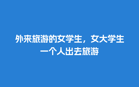 外来旅游的女学生，女大学生一个人出去旅游