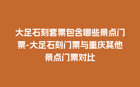 大足石刻套票包含哪些景点门票-大足石刻门票与重庆其他景点门票对比