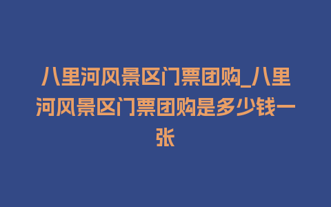 八里河风景区门票团购_八里河风景区门票团购是多少钱一张