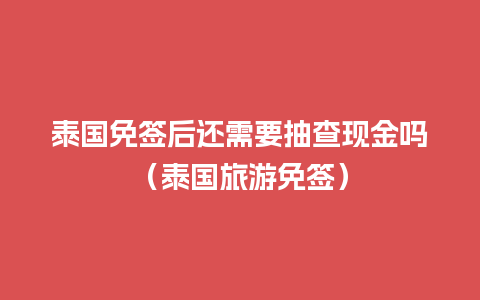 泰国免签后还需要抽查现金吗（泰国旅游免签）