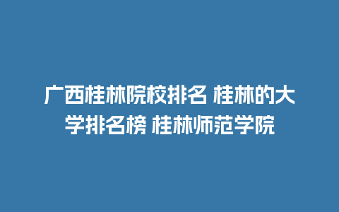 广西桂林院校排名 桂林的大学排名榜 桂林师范学院